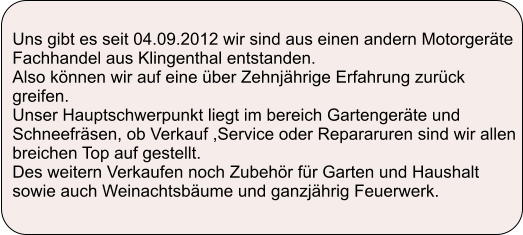 Uns gibt es seit 04.09.2012 wir sind aus einen andern Motorgerte Fachhandel aus Klingenthal entstanden. Also knnen wir auf eine ber Zehnjhrige Erfahrung zurck greifen. Unser Hauptschwerpunkt liegt im bereich Gartengerte und Schneefrsen, ob Verkauf ,Service oder Repararuren sind wir allen breichen Top auf gestellt. Des weitern Verkaufen noch Zubehr fr Garten und Haushalt sowie auch Weinachtsbume und ganzjhrig Feuerwerk.