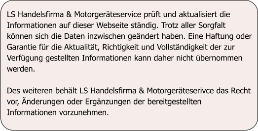 LS Handelsfirma & Motorgerteservice prft und aktualisiert die Informationen auf dieser Webseite stndig. Trotz aller Sorgfalt knnen sich die Daten inzwischen gendert haben. Eine Haftung oder Garantie fr die Aktualitt, Richtigkeit und Vollstndigkeit der zur Verfgung gestellten Informationen kann daher nicht bernommen werden.   Des weiteren behlt LS Handelsfirma & Motorgerteserivce das Recht vor, nderungen oder Ergnzungen der bereitgestellten Informationen vorzunehmen.