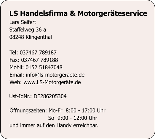 LS Handelsfirma & Motorgerteservice Lars Seifert Staffelweg 36 a 08248 Klingenthal Tel: 037467 789187 Fax: 037467 789188 Mobil: 0152 51847048 Email: info@ls-motorgeraete.de Web: www.LS-Motorgerte.de Ust-IdNr.: DE286205304 ffnungszeiten: Mo-Fr  8:00 - 17:00 Uhr                        So  9:00 - 12:00 Uhr und immer auf den Handy erreichbar.